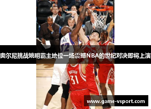 奥尔尼挑战姚明霸主地位一场震撼NBA的世纪对决即将上演