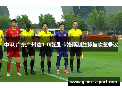 中甲,广东广州豹1-0南通,卡洛斯制胜球被吹惹争议