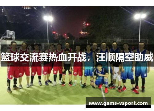 篮球交流赛热血开战，汪顺隔空助威